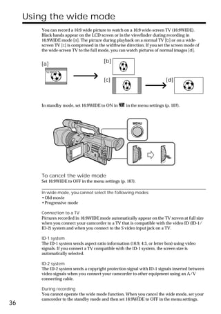 Using the wide mode
        You can record a 16:9 wide picture to watch on a 16:9 wide-screen TV (16:9WIDE).
        Black bands appear on the LCD screen or in the viewfinder during recording in
        16:9WIDE mode [a]. The picture during playback on a normal TV [b] or on a wide-
        screen TV [c] is compressed in the widthwise direction. If you set the screen mode of
        the wide-screen TV to the full mode, you can watch pictures of normal images [d].

                                          [b]
        [a]
          16:9WIDE


                                          [c]                               [d]



        In standby mode, set 16:9WIDE to ON in        in the menu settings (p. 107).



                                                          MENU




        To cancel the wide mode
        Set 16:9WIDE to OFF in the menu settings (p. 107).

        In wide mode, you cannot select the following modes:
        •Old movie
        •Progressive mode

        Connection to a TV
        Pictures recorded in 16:9WIDE mode automatically appear on the TV screen at full size
        when you connect your camcorder to a TV that is compatible with the video ID (ID-1/
        ID-2) system and when you connect to the S video input jack on a TV.

        ID-1 system
        The ID-1 system sends aspect ratio information (16:9, 4:3, or letter box) using video
        signals. If you connect a TV compatible with the ID-1 system, the screen size is
        automatically selected.

        ID-2 system
        The ID-2 system sends a copyright protection signal with ID-1 signals inserted between
        video signals when you connect your camcorder to other equipment using an A/V
        connecting cable.

        During recording
        You cannot operate the wide mode function. When you cancel the wide mode, set your
        camcorder to the standby mode and then set 16:9WIDE to OFF in the menu settings.
36
 