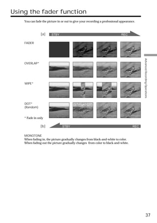 Using the fader function
    You can fade the picture in or out to give your recording a professional appearance.



                [a]     STBY                                                 REC

    FADER




                                                                                            Advanced Recording Operations
    OVERLAP*




    WIPE*




    DOT*
    (Random)


    * Fade in only

                [b]             STBY                                                  REC


    MONOTONE
    When fading in, the picture gradually changes from black-and-white to color.
    When fading out the picture gradually changes from color to black-and-white.




                                                                                                      37
 