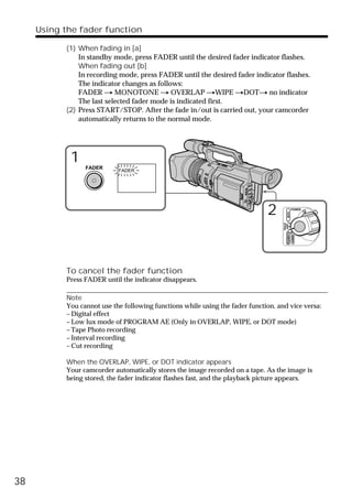 Using the fader function

           (1) When fading in [a]
               In standby mode, press FADER until the desired fader indicator flashes.
               When fading out [b]
               In recording mode, press FADER until the desired fader indicator flashes.
               The indicator changes as follows:
               FADER t MONOTONE t OVERLAP tWIPE tDOTt no indicator
               The last selected fader mode is indicated first.
           (2) Press START/STOP. After the fade in/out is carried out, your camcorder
               automatically returns to the normal mode.




            1    FADER
                            FADER




                                                                              2                   POWER




                                                                                          VCR
                                                                                    (CHG)
                                                                                     OFF CAMERA
                                                                                                  MEMORY
           To cancel the fader function
           Press FADER until the indicator disappears.

           Note
           You cannot use the following functions while using the fader function, and vice versa:
           – Digital effect
           – Low lux mode of PROGRAM AE (Only in OVERLAP, WIPE, or DOT mode)
           – Tape Photo recording
           – Interval recording
           – Cut recording

           When the OVERLAP, WIPE, or DOT indicator appears
           Your camcorder automatically stores the image recorded on a tape. As the image is
           being stored, the fader indicator flashes fast, and the playback picture appears.




38
 
