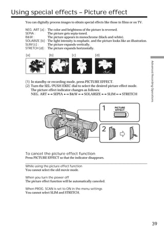 Using special effects – Picture effect
    You can digitally process images to obtain special effects like those in films or on TV.

    NEG. ART [a] :   The color and brightness of the picture is reversed.
    SEPIA :          The picture gets sepia-toned.
    B&W :            The picture appears in monochrome (black-and-white).
    SOLARIZE [b] :   The light intensity is emphatic, and the picture looks like an illustration.
    SLIM [c] :       The picture expands vertically.
    STRETCH [d] :    The picture expands horizontally.

    [a]               [b]              [c]               [d]




                                                                                                    Advanced Recording Operations
    (1) In standby or recording mode, press PICTURE EFFECT.
    (2) Turn the SEL/PUSH EXEC dial to select the desired picture effect mode.
        The picture effect indicator changes as follows:
        NEG. ART y SEPIA y B&W y SOLARIZE y SLIM y STRETCH



                                                               1        PICTURE
                                                                        EFFECT




                                                               2


    To cancel the picture effect function
    Press PICTURE EFFECT so that the indicator disappears.

    While using the picture effect function
    You cannot select the old movie mode.

    When you turn the power off
    The picture effect function will be automatically canceled.

    When PROG. SCAN is set to ON in the menu settings
    You cannot select SLIM and STRETCH.




                                                                                                              39
 
