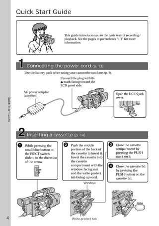 Quick Start Guide


                                                      This guide introduces you to the basic way of recording/
                                                      playback. See the pages in parentheses “( )” for more
                                                      information.




                          Connecting the power cord                         (p. 13)
                        Use the battery pack when using your camcorder outdoors (p. 9).
                                                    Connect the plug with its
                                                    v mark facing toward the
                                                    LCD panel side.

                        AC power adaptor
                                                                                            Open the DC IN jack
                        (supplied)
                                                                                            cover.
Quick Start Guide




                          Inserting a cassette (p. 14)

                    1   While pressing the            2    Push the middle              3   Close the cassette
                        small blue button on               portion of the back of           compartment by
                        the EJECT switch,                  the cassette to insert it.       pressing the PUSH
                        slide it in the direction          Insert the cassette into         mark on it.
                        of the arrow.                      the cassette
                                                           compartment with the         4   Close the cassette lid
                                                           window facing out                by pressing the
                                                           and the write-protect            PUSH button on the
                                                           tab facing upward.               cassette lid.
                                                                     Window




                                                                                                           PUSH




4                                                           Write-protect tab
 