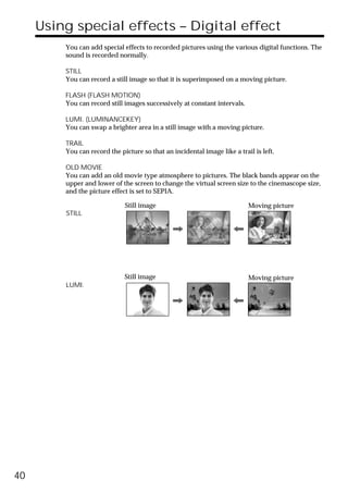 Using special effects – Digital effect
         You can add special effects to recorded pictures using the various digital functions. The
         sound is recorded normally.

         STILL
         You can record a still image so that it is superimposed on a moving picture.

         FLASH (FLASH MOTION)
         You can record still images successively at constant intervals.

         LUMI. (LUMINANCEKEY)
         You can swap a brighter area in a still image with a moving picture.

         TRAIL
         You can record the picture so that an incidental image like a trail is left.

         OLD MOVIE
         You can add an old movie type atmosphere to pictures. The black bands appear on the
         upper and lower of the screen to change the virtual screen size to the cinemascope size,
         and the picture effect is set to SEPIA.

                              Still image                                  Moving picture
         STILL




                              Still image                                  Moving picture
         LUMI.




40
 
