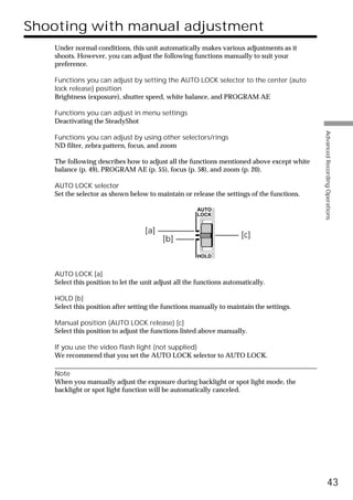 Shooting with manual adjustment
   Under normal conditions, this unit automatically makes various adjustments as it
   shoots. However, you can adjust the following functions manually to suit your
   preference.

   Functions you can adjust by setting the AUTO LOCK selector to the center (auto
   lock release) position
   Brightness (exposure), shutter speed, white balance, and PROGRAM AE

   Functions you can adjust in menu settings
   Deactivating the SteadyShot




                                                                                           Advanced Recording Operations
   Functions you can adjust by using other selectors/rings
   ND filter, zebra pattern, focus, and zoom

   The following describes how to adjust all the functions mentioned above except white
   balance (p. 49), PROGRAM AE (p. 55), focus (p. 58), and zoom (p. 20).

   AUTO LOCK selector
   Set the selector as shown below to maintain or release the settings of the functions.

                                                      AUTO
                                                      LOCK


                                   [a]
                                         [b]                          [c]

                                                      HOLD


   AUTO LOCK [a]
   Select this position to let the unit adjust all the functions automatically.

   HOLD [b]
   Select this position after setting the functions manually to maintain the settings.

   Manual position (AUTO LOCK release) [c]
   Select this position to adjust the functions listed above manually.

   If you use the video flash light (not supplied)
   We recommend that you set the AUTO LOCK selector to AUTO LOCK.

   Note
   When you manually adjust the exposure during backlight or spot light mode, the
   backlight or spot light function will be automatically canceled.




                                                                                                     43
 