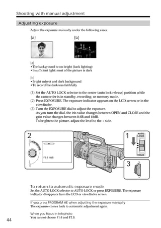Shooting with manual adjustment

     Adjusting exposure
           Adjust the exposure manually under the following cases.

           [a]                              [b]




           [a]
           •The background is too bright (back lighting)
           •Insufficient light: most of the picture is dark

           [b]
           •Bright subject and dark background
           •To record the darkness faithfully

           (1) Set the AUTO LOCK selector to the center (auto lock release) position while
               the camcorder is in standby, recording, or memory mode.
           (2) Press EXPOSURE. The exposure indicator appears on the LCD screen or in the
               viewfinder.
           (3) Turn the EXPOSURE dial to adjust the exposure.
               As you turn the dial, the iris value changes between OPEN and CLOSE and the
               gain value changes between 0 dB and 18dB.
               To brighten the picture, adjust the level to the + side.



         2                                                                1
                                                                                 AUTO
                                                                                 LOCK

           •EXP
                 O
                  SU
                    RE




                                                                                 HOLD
                         F5.6 0dB


                                                                          3


           To return to automatic exposure mode
           Set the AUTO LOCK selector to AUTO LOCK or press EXPOSURE. The exposure
           indicator disappears from the LCD or viewfinder screen.

           If you press PROGRAM AE when adjusting the exposure manually
           The exposure comes back to automatic adjustment again.

           When you focus in telephoto
           You cannot choose F1.6 and F2.0.
44
 