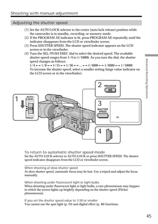 Shooting with manual adjustment

Adjusting the shutter speed
      (1) Set the AUTO LOCK selector to the center (auto lock release) position while
          the camcorder is in standby, recording, or memory mode.
      (2) If the PROGRAM AE indicator is lit, press PROGRAM AE repeatedly until the
          indicator disappears from the LCD or viewfinder screen.
      (3) Press SHUTTER SPEED. The shutter speed indicator appears on the LCD
          screen or in the viewfinder.
      (4) Turn the SEL/PUSH EXEC dial to select the desired speed. The available
          shutter speed ranges from 1/4 to 1/10000. As you turn the dial, the shutter




                                                                                              Advanced Recording Operations
          speed changes as follows:
          1/4 y 1/8 y 1/15 y 1/30 y ... y 1/4000 y 1/6000 y 1/10000
          To increase the shutter speed, select a smaller setting (large value indicator on
          the LCD screen or in the viewfinder).


                                                                2    PROGRAM
                                                                          AE

       AUTO
 1     LOCK

                                                                3
                                                                SHUTTER
                                                                 SPEED

       HOLD                                                                    60




                                                                4

      To return to automatic shutter speed mode
      Set the AUTO LOCK selector to AUTO LOCK or press SHUTTER SPEED. The shutter
      speed indicator disappears from the LCD or viewfinder screen.

      When shooting at slow shutter speed
      At slow shutter speed, automatic focus may be lost. Use a tripod and adjust the focus
      manually.

      When shooting under fluorescent light or light bulbs
      When shooting under fluorescent light or light bulbs, a rare phenomenon may happen
      in which the screen lights up brightly depending on the shutter speed (Flicker
      phenomenon).

      If you set the shutter speed value to 1/30 or smaller
      You cannot use the spot light (p. 23) and digital effect (p. 40) functions.



                                                                                                        45
 