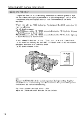 Shooting with manual adjustment

     Using the ND filter
           Using the ND filter (the ND filter 1 setting corresponds to 1/4 of the quantity of light
           and the ND filter 2 setting corresponds to 1/32 of the quantity of light), you can record
           a picture clearly by adjusting light amounts, even if you shoot under too bright
           conditions.

           When the ND1 or ND2 indicator flashes on the LCD screen or in
           the viewfinder
           The ND filter is necessary.
           When ND 1 flashes, set the ND FILTER selector to 1 so that the ND 1 indicator lights up
           on the LCD screen or in the viewfinder.
           When ND 2 flashes, set the ND FILTER selector to 2 so that the ND 2 indicator lights up
           on the LCD screen or in the viewfinder.

           When ND OFF flashes on the LCD screen or in the viewfinder
           The ND filter is not necessary. Set the ND FILTER selector to OFF so that the indicator
           disappears from the LCD or viewfinder screen.
           The ND filter is now deactivated.



                                                                                 ND FILTER


                                                                                   2
                                                                                   1
                                                                                 OFF




           Note
           If you set the ND FILTER selector to another positions during recording, the picture
           may be blurred or audio noise may occur. We recommend that you check the position
           of the ND FILTER selector before shooting.

           If you use the video flash light (not supplied)
           Set the ND FILTER selector to OFF when you use the flash.




46
 