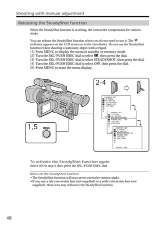 Shooting with manual adjustment

     Releasing the SteadyShot function
           When the SteadyShot function is working, the camcorder compensates for camera-
           shake.

           You can release the SteadyShot function when you do not need to use it. The
           indicator appears on the LCD screen or in the viewfinder. Do not use the SteadyShot
           function when shooting a stationary object with a tripod.
           (1)   Press MENU to display the menu in standby or memory mode.
           (2)   Turn the SEL/PUSH EXEC dial to select   , then press the dial.
           (3)   Turn the SEL/PUSH EXEC dial to select STEADYSHOT, then press the dial.
           (4)   Turn the SEL/PUSH EXEC dial to select OFF, then press the dial.
           (5)   Press MENU to erase the menu display.



                                                            2-4
                                                                  CAMERA SET
                                                                   D ZOOM
                                                                   16 : 9W I DE
                                                                   STEADYSHOT
                                                                   FRAME REC
                                                                   I NT. REC


                                                                        CAMERA SET
                                                                          D ZOOM
                                                                   [MENU] 16 : 9W I DE
                                                                          : END
                                                                          STEADYSHOT ON
                                                                          FRAME REC OFF
                                                                           I NT. REC
                                                                             RETURN


          1,5        MENU                                                    CAMERA SET
                                                                               D ZOOM
                                                                        [MENU] 16 : 9W I DE
                                                                               : END
                                                                               STEADYSHOT OFF
                                                                               FRAME REC
                                                                                I NT. REC
                                                                                  RETURN




                                                                             [MENU] : END




           To activate the SteadyShot function again
           Select ON in step 4, then press the SEL/PUSH EXEC dial.

           Notes on the SteadyShot function
           •The SteadyShot function will not correct excessive camera-shake.
           •If you use a tele conversion lens (not supplied) or a wide conversion lens (not
            supplied), these lens may influence the SteadyShot function.




48
 