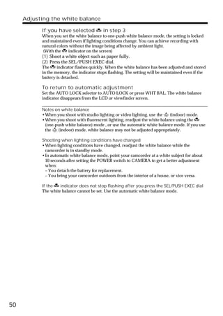 Adjusting the white balance

           If you have selected            in step 3
           When you set the white balance to one-push white balance mode, the setting is locked
           and maintained even if lighting conditions change. You can achieve recording with
           natural colors without the image being affected by ambient light.
           (With the     indicator on the screen)
           (1) Shoot a white object such as paper fully.
           (2) Press the SEL/PUSH EXEC dial.
           The     indicator flashes quickly. When the white balance has been adjusted and stored
           in the memory, the indicator stops flashing. The setting will be maintained even if the
           battery is detached.

           To return to automatic adjustment
           Set the AUTO LOCK selector to AUTO LOCK or press WHT BAL. The white balance
           indicator disappears from the LCD or viewfinder screen.

           Notes on white balance
           •When you shoot with studio lighting or video lighting, use the n (indoor) mode.
           •When you shoot with fluorescent lighting, readjust the white balance using the
            (one-push white balance) mode , or use the automatic white balance mode. If you use
            the n (indoor) mode, white balance may not be adjusted appropriately.

           Shooting when lighting conditions have changed
           •When lighting conditions have changed, readjust the white balance while the
            camcorder is in standby mode.
           •In automatic white balance mode, point your camcorder at a white subject for about
            10 seconds after setting the POWER switch to CAMERA to get a better adjustment
            when:
            – You detach the battery for replacement.
            – You bring your camcorder outdoors from the interior of a house, or vice versa.

           If the   indicator does not stop flashing after you press the SEL/PUSH EXEC dial
           The white balance cannot be set. Use the automatic white balance mode.




50
 