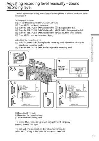 Adjusting recording level manually – Sound
recording level
                   You can adjust the recording sound level. Use headphones to monitor the sound when
                   you adjust it.

                   Setting up the menu
                   (1)      Set the POWER switch to CAMERA or VCR.
                   (2)      Press MENU to display the menu.
                   (3)      Turn the SEL/PUSH EXEC dial to select   , then press the dial.
                   (4)      Turn the SEL/PUSH EXEC dial to select MIC LEVEL, then press the dial.
                   (5)      Turn the SEL/PUSH EXEC dial to select MANUAL, then press the dial.
                   (6)      Press MENU to erase the menu display.




                                                                                                                    Advanced Recording Operations
                   Adjusting the recording level
                   (7) Press AUDIO LEVEL to display the recording level adjustment display in
                       standby or recording mode.
                   (8) Turn the SEL/PUSH EXEC dial to adjust the recording level.


 1                 POWER
           VCR
     (CHG)
      OFF CAMERA




                                                                     7
                   MEMORY




                                                                     AUDIO LEVEL

 2,6                        MENU
                                                                                   [a]
                                                                                                  30 20 12   0 dB




                                                                                                  [b][c]


 3,4                        TAPE SET
                                                                     5              TAPE SET
                             REC MODE                                                REC MODE
                             AUD I O MODE                                            AUD I O MODE
                                REMA I N                                                REMA I N
                             M I C LEVEL                                             M I C LEVEL  AUTO
                                                                                      RETURN      MANUAL
                                  TAPE SET                                                TAPE SET


                                                        8
                                    REC MODE                                                REC MODE
                                    AUD I O MODE                                            AUD I O MODE
                                       REMA I N                                                REMA I N
                             [MENU] M I C LEVEL
                                    : END        AUTO                                       MIC
                                                                                     [MENU] : END LEVEL  MANUAL
                                      RETURN                                                  RETURN




                                   [MENU] : END                                           [MENU] : END




                   [a] Recording level meter
                   [b] Decreases the recording level
                   [c] Increases the recording level

                   To clear the recording level adjustment display
                   Press AUDIO LEVEL again.

                   To adjust the recording level automatically
                   Select AUTO in step 5, then press the SEL/PUSH EXEC dial.

                                                                                                                              51
 