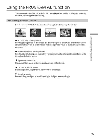 Using the PROGRAM AE function
     You can select from five PROGRAM AE (Auto Exposure) modes to suit your shooting
     situation, referring to the following.

Selecting the best mode
     Select a proper PROGRAM AE mode referring to the following description.




                                                                                              Advanced Recording Operations
         A: Aperture priority mode
     Selecting the aperture to determine the desired depth of field. Gain and shutter speed
     are automatically set in combination with the aperture value to maintain appropriate
     exposure.

         S: Shutter speed priority mode
     Selecting the shutter speed manually. The exposure value changes in accordance with
     the selected shutter speed.

       : Sports lesson mode
     Capturing high-speed action in sports such as golf or tennis

        : Sunset & Moon mode
     Recording sunset, night views, fireworks or neon signs

       : Low lux mode
     For recording a subject in insufficient light. Subject becomes bright.




                                                                                                        55
 