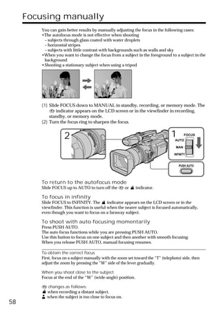 Focusing manually
         You can gain better results by manually adjusting the focus in the following cases:
         •The autofocus mode is not effective when shooting
          – subjects through glass coated with water droplets
          – horizontal stripes
          – subjects with little contrast with backgrounds such as walls and sky
         •When you want to change the focus from a subject in the foreground to a subject in the
          background
         •Shooting a stationary subject when using a tripod




         (1) Slide FOCUS down to MANUAL in standby, recording, or memory mode. The
             9 indicator appears on the LCD screen or in the viewfinder in recording,
             standby, or memory mode.
         (2) Turn the focus ring to sharpen the focus.


                     2                                                            1  AUTO
                                                                                           FOCUS


                                                                                     MAN

                                                                                    INFINITY


                                                                                       PUSH AUTO




         To return to the autofocus mode
         Slide FOCUS up to AUTO to turn off the 9 or          indicator.

         To focus in infinity
         Slide FOCUS to INFINITY. The        indicator appears on the LCD screen or in the
         viewfinder. This function is useful when the nearer subject is focused automatically,
         even though you want to focus on a faraway subject.

         To shoot with auto focusing momentarily
         Press PUSH AUTO.
         The auto focus functions while you are pressing PUSH AUTO.
         Use this button to focus on one subject and then another with smooth focusing.
         When you release PUSH AUTO, manual focusing resumes.

         To obtain the correct focus
         First, focus on a subject manually with the zoom set toward the “T” (telephoto) side, then
         adjust the zoom by pressing the “W” side of the lever gradually.

         When you shoot close to the subject
         Focus at the end of the “W” (wide-angle) position.

         9 changes as follows:
          when recording a distant subject.
          when the subject is too close to focus on.
58
 