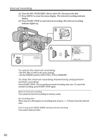 Interval recording

             (6) Turn the SEL/PUSH EXEC dial to select ON, then press the dial.
             (7) Press MENU to erase the menu display. The interval recording indicator
                 flashes.
             (8) Press START/STOP to start interval recording. The interval recording
                 indicator lights up.


                                                       8                   POWER




                                                                   VCR
                                                             (CHG)
                                                              OFF CAMERA
                                                                           MEMORY
                                                  6                                 CAMERA SET
                                                                                     D ZOOM
                                                                                     16 : 9W I DE
                                                                                     STEADYSHOT
                                                                                     FRAME REC
                                                                                     I NT. REC    ON
                                                                                       RETURN


       7   MENU                I NTERVAL
                                                                                    [MENU] : END




             To cancel the interval recording
             •Set INT. REC to OFF in the menu settings.
             •Set the POWER switch to OFF (CHG), VCR or MEMORY.

             To stop the interval recording momentarily and perform
             normal recording
             Press START/STOP. You can perform normal recording only once. To cancel the
             normal recording, press START/STOP again.

             Note on interval recording
             You cannot do interval recording in memory mode.

             On recording time
             There may be a discrepancy in recording time of up to +/– 6 frames from the selected
             time.

             Even if you press INDEX MARK during interval recording
             You cannot mark an index.




60
 