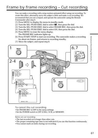 Frame by frame recording – Cut recording
       You can make a recording with a stop-motion animated effect using cut recording. To
       create this effect, alternately move the subject a little and make a cut recording. We
       recommend that you use a tripod, and operate the camcorder using the Remote
       Commander after step 6.
       (1) Press MENU to display the menu in standby mode.
       (2) Turn the SEL/PUSH EXEC dial to select        , then press the dial.
       (3) Turn the SEL/PUSH EXEC dial to select FRAME REC, then press the dial.
       (4) Turn the SEL/PUSH EXEC dial to select ON, then press the dial.
       (5) Press MENU to erase the menu display.
           The FRAME REC indicator lights up.
       (6) Press START/STOP to start cut recording. The camcorder makes a recording




                                                                                                              Advanced Recording Operations
           for about six frames, and returns to recording standby.
       (7) Move the subject, and repeat step 6.


 1       MENU                                                              6,7
                                                                                             POWER




                                                                                     VCR
                                                                               (CHG)
                                                                                OFF CAMERA
                                                                                             MEMORY
 2-4

     CAMERA SET
      D ZOOM
      16 : 9W I DE
      STEADYSHOT
      FRAME REC
      I NT. REC


          CAMERA SET
            D ZOOM
     [MENU] 16 : 9W I DE
            : END
            STEADYSHOT
                                                     5     MENU
                                                                                                  FRAME REC


            FRAME REC OFF
            I NT. REC    ON
              RETURN

                CAMERA SET
                  D ZOOM
           [MENU] 16 : 9W I DE
                  : END
                  STEADYSHOT
                  FRAME REC ON
                  I NT. REC
                    RETURN




                [MENU] : END




       To cancel the cut recording
       •Set FRAME REC to OFF in the menu settings.
       •Set the POWER switch to OFF (CHG), VCR, or MEMORY.

       Notes on cut recording
       •The last recorded cut is longer than other cuts.
       •The proper remaining tape time is not indicated if you use this function continuously.
       •You cannot mark an index during cut recording.




                                                                                                                        61
 