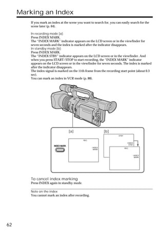 Marking an Index
         If you mark an index at the scene you want to search for, you can easily search for the
         scene later (p. 64).

         In recording mode [a]:
         Press INDEX MARK.
         The “INDEX MARK” indicator appears on the LCD screen or in the viewfinder for
         seven seconds and the index is marked after the indicator disappears.
         In standby mode [b]:
         Press INDEX MARK.
         The “INDEX STBY” indicator appears on the LCD screen or in the viewfinder. And
         when you press START/STOP to start recording, the “INDEX MARK” indicator
         appears on the LCD screen or in the viewfinder for seven seconds. The index is marked
         after the indicator disappears.
         The index signal is marked on the 11th frame from the recording start point (about 0.3
         sec).
         You can mark an index in VCR mode (p. 88).




                                      [a]                      [b]
                                                                         STBY

                                               REC
                                                                                  I NDEX
                                                                                    STBY
                         INDEX MARK
                                                      I NDEX                    REC
                                                       MARK


                                                                                           I NDEX
                                                                                            MARK




         To cancel index marking
         Press INDEX again in standby mode.

         Note on the index
         You cannot mark an index after recording.




62
 
