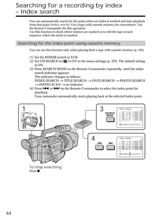 Searching for a recording by index
     – Index search
                             You can automatically search for the point where an index is marked and start playback
                             from that point (Index search). Use a tape with cassette memory for convenience. Use
                             the Remote Commander for this operation.
                             Use this function to check where indexes are marked or to edit the tape at each
                             sequence where the index is marked.

     Searching for the index point using cassette memory
                             You can use this function only when playing back a tape with cassette memory (p. 143).

                             (1) Set the POWER switch to VCR.
                             (2) Set CM SEARCH in        to ON in the menu settings (p. 107). The default setting
                                 is ON.
                             (3) Press SEARCH MODE on the Remote Commander repeatedly, until the index
                                 search indicator appears.
                                 The indicator changes as follows:
                                 INDEX SEARCH t TITLE SEARCH t DATE SEARCH t PHOTO SEARCH
                                 t PHOTO SCAN t no indicator
                             (4) Press . or > on the Remote Commander to select the index point for
                                 playback.
                                 Your camcorder automatically starts playing back at the selected index point.



        1           POWER
                                                                                 3   SEARCH
                                                                                                INDEX SEARCH

                                                                                                1
                                                                                                2
                                                                                                    SEP /
                                                                                                    SEP /
                                                                                                             5
                                                                                                             6
                                                                                                                 /
                                                                                                                 /
                                                                                                                                 CH
                                                                                                                     00 5:30PM CAM
                                                                                                                     00 8:50AM LINE
            VCR




                                                                                      MODE      3   DEC /   24   /   00 10:30AM CAM
                                                                                                4   JAN /    1   /   01 11:25PM CAM
                                                                                                5   FEB /   11   /   01 4:11PM CAM
      (CHG)
       OFF CAMERA




                                                                                                6   APR /   29   /   01 1:45PM CAM
                    MEMORY




                                                                           4                    INDEX SEARCH

                                                                                                1
                                                                                                2
                                                                                                    SEP / 5 / 00 5:30PM CAM
                                                                                                                           CH

                                                                                                    SEP / 6 / 00 8:50AM LINE
                                                                                                3   DEC / 24 / 00 10:30AM CAM
                                                                                                4   JAN / 1 / 01 11:25PM CAM
                                                                                                5   FEB / 11 / 01 4:11PM CAM
                                                                                                6   APR / 29 / 01 1:45PM CAM




                             To stop searching
                             Press x.




64
 