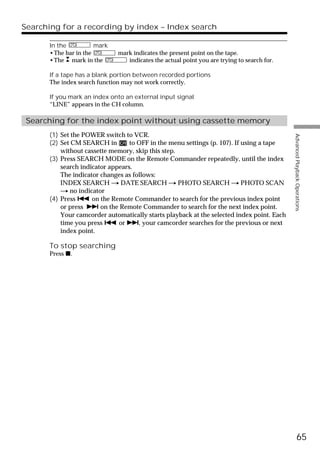 Searching for a recording by index – Index search

       In the          mark
       •The bar in the        mark indicates the present point on the tape.
       •The mark in the          indicates the actual point you are trying to search for.

       If a tape has a blank portion between recorded portions
       The index search function may not work correctly.

       If you mark an index onto an external input signal
       “LINE” appears in the CH column.

 Searching for the index point without using cassette memory
       (1) Set the POWER switch to VCR.




                                                                                            Advanced Playback Operations
       (2) Set CM SEARCH in        to OFF in the menu settings (p. 107). If using a tape
           without cassette memory, skip this step.
       (3) Press SEARCH MODE on the Remote Commander repeatedly, until the index
           search indicator appears.
           The indicator changes as follows:
           INDEX SEARCH t DATE SEARCH t PHOTO SEARCH t PHOTO SCAN
           t no indicator
       (4) Press . on the Remote Commander to search for the previous index point
           or press > on the Remote Commander to search for the next index point.
           Your camcorder automatically starts playback at the selected index point. Each
           time you press . or >, your camcorder searches for the previous or next
           index point.

       To stop searching
       Press x.




                                                                                                      65
 