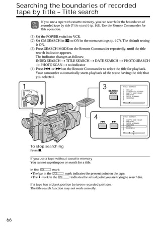 Searching the boundaries of recorded
     tape by title – Title search
                                    If you use a tape with cassette memory, you can search for the boundaries of
                                    recorded tape by title (Title search) (p. 143). Use the Remote Commander for
                                    this operation.

                             (1) Set the POWER switch to VCR.
                             (2) Set CM SEARCH in        to ON in the menu settings (p. 107). The default setting
                                 is ON.
                             (3) Press SEARCH MODE on the Remote Commander repeatedly, until the title
                                 search indicator appears.
                                 The indicator changes as follows:
                                 INDEX SEARCH t TITLE SEARCH t DATE SEARCH t PHOTO SEARCH
                                 t PHOTO SCAN t no indicator
                             (4) Press . or > on the Remote Commander to select the title for playback.
                                 Your camcorder automatically starts playback of the scene having the title that
                                 you selected.


        1           POWER
                                                                                  3   SEARCH
                                                                                                 TITLE SEARCH

                                                                                                  1
                                                                                                  2
                                                                                                      HELLO!
                                                                                                      CONGRATULATIONS!
            VCR




                                                                                       MODE       3   HAPPY NEW YEAR!
                                                                                                  4   PRESENT
                                                                                                  5   GOOD MORNING
      (CHG)
       OFF CAMERA




                                                                                                  6   WEDDING
                    MEMORY




                                                                             4                   TITLE SEARCH

                                                                                                  3
                                                                                                  4
                                                                                                      HAPPY NEW YEAR!
                                                                                                      PRESENT
                                                                                                  5   GOOD MORNING
                                                                                                  6   WEDDING
                                                                                                  7   NIGHT
                                                                                                  8   BASEBALL




                             To stop searching
                             Press x.

                             If you use a tape without cassette memory
                             You cannot superimpose or search for a title.

                             In the          mark
                             •The bar in the          mark indicates the present point on the tape.
                             •The mark in the            indicates the actual point you are trying to search for.

                             If a tape has a blank portion between recorded portions
                             The title search function may not work correctly.




66
 