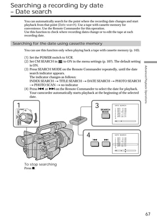 Searching a recording by date
– Date search
                        You can automatically search for the point where the recording date changes and start
                        playback from that point (Date search). Use a tape with cassette memory for
                        convenience. Use the Remote Commander for this operation.
                        Use this function to check where recording dates change or to edit the tape at each
                        recording date.

Searching for the date using cassette memory
                        You can use this function only when playing back a tape with cassette memory (p. 143).

                        (1) Set the POWER switch to VCR.
                        (2) Set CM SEARCH in        to ON in the menu settings (p. 107). The default setting
                            is ON.




                                                                                                                 Advanced Playback Operations
                        (3) Press SEARCH MODE on the Remote Commander repeatedly, until the date
                            search indicator appears.
                            The indicator changes as follows:
                            INDEX SEARCH t TITLE SEARCH t DATE SEARCH t PHOTO SEARCH
                            t PHOTO SCAN t no indicator
                        (4) Press . or > on the Remote Commander to select the date for playback.
                            Your camcorder automatically starts playback at the beginning of the selected
                            date.


   1           POWER
                                                                            3   SEARCH
                                                                                           DATE SEARCH

                                                                                           1
                                                                                           2
                                                                                               SEP / 5 / 00
                                                                                               SEP / 6 / 00
       VCR




                                                                                 MODE      3   DEC / 24 / 00
                                                                                           4   JAN / 1 / 01
                                                                                           5   FEB / 11 / 01
 (CHG)
  OFF CAMERA




                                                                                           6   APR / 29 / 01
               MEMORY




                                                                      4                    DATE SEARCH

                                                                                           1
                                                                                           2
                                                                                               SEP / 5 / 00
                                                                                               SEP / 6 / 00
                                                                                           3   DEC / 24 / 00
                                                                                           4   JAN / 1 / 01
                                                                                           5   FEB / 11 / 01
                                                                                           6   APR / 29 / 01




                        To stop searching
                        Press x.




                                                                                                                           67
 