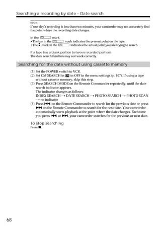 Searching a recording by date – Date search

           Note
           If one day’s recording is less than two minutes, your camcorder may not accurately find
           the point where the recording date changes.

           In the          mark
           •The bar in the          mark indicates the present point on the tape.
           •The mark in the            indicates the actual point you are trying to search.

           If a tape has a blank portion between recorded portions
           The date search function may not work correctly.

      Searching for the date without using cassette memory
           (1) Set the POWER switch to VCR.
           (2) Set CM SEARCH in         to OFF in the menu settings (p. 107). If using a tape
               without cassette memory, skip this step.
           (3) Press SEARCH MODE on the Remote Commander repeatedly, until the date
               search indicator appears.
               The indicator changes as follows:
               INDEX SEARCH t DATE SEARCH t PHOTO SEARCH t PHOTO SCAN
               t no indicator
           (4) Press . on the Remote Commander to search for the previous date or press
               > on the Remote Commander to search for the next date. Your camcorder
               automatically starts playback at the point where the date changes. Each time
               you press . or >, your camcorder searches for the previous or next date.

           To stop searching
           Press x.




68
 