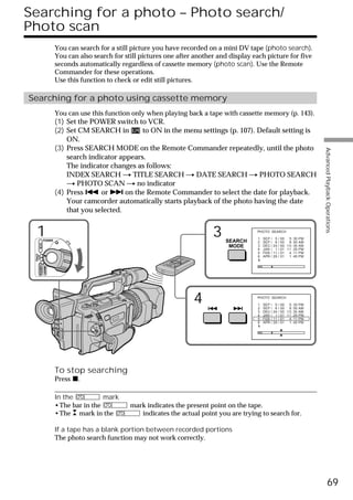 Searching for a photo – Photo search/
Photo scan
                        You can search for a still picture you have recorded on a mini DV tape (photo search).
                        You can also search for still pictures one after another and display each picture for five
                        seconds automatically regardless of cassette memory (photo scan). Use the Remote
                        Commander for these operations.
                        Use this function to check or edit still pictures.

Searching for a photo using cassette memory
                        You can use this function only when playing back a tape with cassette memory (p. 143).
                        (1) Set the POWER switch to VCR.
                        (2) Set CM SEARCH in        to ON in the menu settings (p. 107). Default setting is
                            ON.
                        (3) Press SEARCH MODE on the Remote Commander repeatedly, until the photo




                                                                                                                                  Advanced Playback Operations
                            search indicator appears.
                            The indicator changes as follows:
                            INDEX SEARCH t TITLE SEARCH t DATE SEARCH t PHOTO SEARCH
                            t PHOTO SCAN t no indicator
                        (4) Press . or > on the Remote Commander to select the date for playback.
                            Your camcorder automatically starts playback of the photo having the date
                            that you selected.


   1           POWER
                                                                               3   SEARCH
                                                                                              PHOTO SEARCH

                                                                                              1
                                                                                              2
                                                                                                  SEP / 5
                                                                                                  SEP / 6
                                                                                                             /
                                                                                                             /
                                                                                                                 00 5 : 30 PM
                                                                                                                 00 8 : 50 AM
       VCR




                                                                                    MODE      3   DEC / 24   /   00 1 0 : 30 AM
                                                                                              4   JAN / 1    /   01 11 : 25 PM
                                                                                              5   FEB / 11   /   01 4 : 11 PM
 (CHG)
  OFF CAMERA




                                                                                              6   APR / 29   /   01 1 : 45 PM
               MEMORY




                                                                        4                     PHOTO SEARCH

                                                                                              1
                                                                                              2
                                                                                                  SEP / 5
                                                                                                  SEP / 6
                                                                                                             /
                                                                                                             /
                                                                                                                 00 5 : 30 PM
                                                                                                                 00 8 : 50 AM
                                                                                              3   DEC / 24   /   00 1 0 : 30 AM
                                                                                              4   JAN / 1    /   01 11 : 25 PM
                                                                                              5   FEB / 11   /   01 4 : 11 PM
                                                                                              6   APR / 29   /   01 1 : 45 PM




                        To stop searching
                        Press x.

                        In the          mark
                        •The bar in the           mark indicates the present point on the tape.
                        •The mark in the             indicates the actual point you are trying to search for.

                        If a tape has a blank portion between recorded portions
                        The photo search function may not work correctly.




                                                                                                                                            69
 