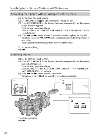 Searching for a photo – Photo search/Photo scan

      Searching for a photo without using cassette memory
                              (1) Set the POWER switch to VCR.
                              (2) Set CM SEARCH in        to OFF in the menu settings (p. 107).
                              (3) Press SEARCH MODE on the Remote Commander repeatedly, until the photo
                                  search indicator appears.
                                  The indicator changes as follows:
                                  INDEX SEARCH t DATE SEARCH t PHOTO SEARCH t PHOTO SCAN
                                  t no indicator
                              (4) Press . or > on the Remote Commander to select a photo for playback.
                                  Each time you press . or >, your camcorder searches for the previous or
                                  next photo.
                                  Your camcorder automatically starts playback of the photo.

                              To stop searching
                              Press x.

      Scanning photo
                              (1) Set the POWER switch to VCR.
                              (2) Press SEARCH MODE on the Remote Commander repeatedly, until the photo
                                  scan indicator appears.
                                  The indicator changes as follows:
                                  INDEX SEARCH t TITLE SEARCH t DATE SEARCH t PHOTO SEARCH
                                  t PHOTO SCAN t no indicator
                              (3) Press . or > on the Remote Commander.
                                  Each photo is played back for about five seconds automatically.


         1           POWER
                                                                           2   SEARCH
             VCR




                                                                                MODE              PHOTO 00
                                                                                                     SCAN
       (CHG)
        OFF CAMERA
                     MEMORY




                                                                                     3



                              To stop scanning
                              Press x.




70
 