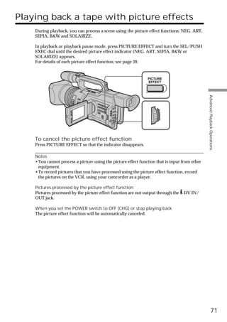 Playing back a tape with picture effects
    During playback, you can process a scene using the picture effect functions: NEG. ART,
    SEPIA, B&W and SOLARIZE.

    In playback or playback pause mode, press PICTURE EFFECT and turn the SEL/PUSH
    EXEC dial until the desired picture effect indicator (NEG. ART, SEPIA, B&W or
    SOLARIZE) appears.
    For details of each picture effect function, see page 39.


                                                               PICTURE
                                                               EFFECT




                                                                                               Advanced Playback Operations
    To cancel the picture effect function
    Press PICTURE EFFECT so that the indicator disappears.

    Notes
    •You cannot process a picture using the picture effect function that is input from other
     equipment.
    •To record pictures that you have processed using the picture effect function, record
     the pictures on the VCR, using your camcorder as a player.

    Pictures processed by the picture effect function
    Pictures processed by the picture effect function are not output through the   DV IN/
    OUT jack.

    When you set the POWER switch to OFF (CHG) or stop playing back
    The picture effect function will be automatically canceled.




                                                                                                         71
 