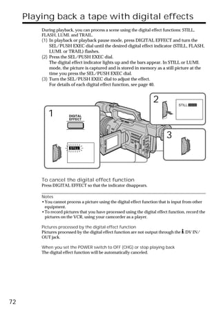 Playing back a tape with digital effects
         During playback, you can process a scene using the digital effect functions: STILL,
         FLASH, LUMI. and TRAIL.
         (1) In playback or playback pause mode, press DIGITAL EFFECT and turn the
             SEL/PUSH EXEC dial until the desired digital effect indicator (STILL, FLASH,
             LUMI. or TRAIL) flashes.
         (2) Press the SEL/PUSH EXEC dial.
             The digital effect indicator lights up and the bars appear. In STILL or LUMI.
             mode, the picture is captured and is stored in memory as a still picture at the
             time you press the SEL/PUSH EXEC dial.
         (3) Turn the SEL/PUSH EXEC dial to adjust the effect.
             For details of each digital effect function, see page 40.


                                                                     2             STILL


            1          DIGITAL
                       EFFECT




                                                                             3
                        STILL




         To cancel the digital effect function
         Press DIGITAL EFFECT so that the indicator disappears.

         Notes
         •You cannot process a picture using the digital effect function that is input from other
          equipment.
         •To record pictures that you have processed using the digital effect function, record the
          pictures on the VCR, using your camcorder as a player.

         Pictures processed by the digital effect function
         Pictures processed by the digital effect function are not output through the   DV IN/
         OUT jack.

         When you set the POWER switch to OFF (CHG) or stop playing back
         The digital effect function will be automatically canceled.




72
 