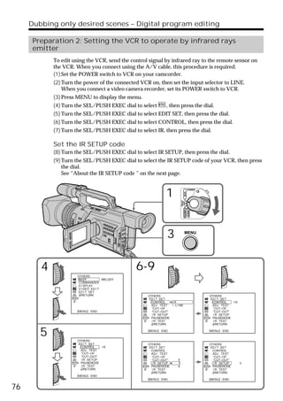 Dubbing only desired scenes – Digital program editing

      Preparation 2: Setting the VCR to operate by infrared rays
      emitter
            To edit using the VCR, send the control signal by infrared ray to the remote sensor on
            the VCR. When you connect using the A/V cable, this procedure is required.
            (1) Set the POWER switch to VCR on your camcorder.
            (2) Turn the power of the connected VCR on, then set the input selector to LINE.
                When you connect a video camera recorder, set its POWER switch to VCR.
            (3) Press MENU to display the menu.
            (4) Turn the SEL/PUSH EXEC dial to select         , then press the dial.
            (5) Turn the SEL/PUSH EXEC dial to select EDIT SET, then press the dial.
            (6) Turn the SEL/PUSH EXEC dial to select CONTROL, then press the dial.
            (7) Turn the SEL/PUSH EXEC dial to select IR, then press the dial.

            Set the IR SETUP code
            (8) Turn the SEL/PUSH EXEC dial to select IR SETUP, then press the dial.
            (9) Turn the SEL/PUSH EXEC dial to select the IR SETUP code of your VCR, then press
                the dial.
                See “About the IR SETUP code ” on the next page.



                                                              1
                                                                                       POWER
                                                                               VCR
                                                                         (CHG)
                                                                          OFF CAMERA
                                                                                       MEMORY




                                                              3                 MENU




        4                                     6-9
                      OTHERS
                      BEEP           MELODY
                      COMMANDER
                      D I SPLAY
                      V I DEO ED I T
                      ED I T SET
                        RETURN                     OTHERS                                       OTHERS
                                                   ED I T SET                                   ED I T SET
                                                    CONTROL    IR                                CONTROL    IR
                                                     ADJ TEST  i . L I NK                         ADJ TEST
                                                     “CUT–I N”                                    “CUT–I N”
                      [MENU] : END                   “CUT–OUT”                                    “CUT–OUT”
                                                     I R SETUP                                    I R SETUP
                                                     PAUSEMODE                                    PAUSEMODE
                                                     I R TEST                                     I R TEST
                                                       RETURN                                       RETURN


        5             OTHERS
                                                   [MENU] : END                                 [MENU] : END



                      ED I T SET                   OTHERS                                       OTHERS
                       CONTROL    IR               ED I T SET                                   ED I T SET
                        ADJ TEST                    CONTROL                                      CONTROL
                        “CUT–I N”                    ADJ TEST                                     ADJ TEST
                        “CUT–OUT”                    “CUT–I N”                                    “CUT–I N”
                        I R SETUP                    “CUT–OUT”                                    “CUT–OUT”
                        PAUSEMODE                    I R SETUP       1                            I R SETUP      3
                        I R TEST                     PAUSEMODE                                    PAUSEMODE
                          RETURN                     I R TEST                                     I R TEST
                                                       RETURN                                       RETURN
                      [MENU] : END
                                                   [MENU] : END                                 [MENU] : END


76
 