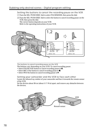 Dubbing only desired scenes – Digital program editing

           Setting the buttons to cancel the recording pause on the VCR
           (1) Turn the SEL/PUSH EXEC dial to select PAUSEMODE, then press the dial.
           (2) Turn the SEL/PUSH EXEC dial to select the button to cancel recording pause on the
               VCR, then press the dial.
               The correct button depends on your VCR.
               Refer to the operating instructions of your VCR.



                                                1,2

                                                   OTHERS                    OTHERS
                                                   ED I T SET                ED I T SET
                                                    CONTROL                   CONTROL
                                                     ADJ TEST                  ADJ TEST
                                                     “CUT–I N”                 “CUT–I N”
                                                     “CUT–OUT”                 “CUT–OUT”
                                                     I R SETUP                 I R SETUP
                                                     PAUSEMODE PAUSE           PAUSEMODE PAUSE
                                                     I R TEST  REC             I R TEST
                                                       RETURN  PB                RETURN

                                                   [MENU] : END              [MENU] : END




           The buttons to cancel recording pause on the VCR
           The buttons vary depending on your VCR. To cancel recording pause:
           • Select PAUSE if the button to cancel recording pause is X.
           • Select REC if the button to cancel recording pause is z.
           • Select PB if the button to cancel recording pause is B.

           Setting your camcorder and the VCR to face each other
           Locate the infrared ray emitter of your camcorder and face it towards the remote sensor
           of the VCR.
           Set the devices about 30 cm (about 11 7/8 in) apart, and remove any obstacles between
           the devices.




                                                             Remote sensor




78
 