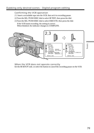 Dubbing only desired scenes – Digital program editing

      Confirming the VCR operation
      (1) Insert a recordable tape into the VCR, then set it to recording pause.
      (2) Turn the SEL/PUSH EXEC dial to select IR TEST, then press the dial.
      (3) Turn the SEL/PUSH EXEC dial to select EXECUTE, then press the dial.
         If the VCR starts recording, the setting is correct.
         When finished, the indicator changes to COMPLETE.



                                             2,3




                                                                                                  Editing
                                                OTHERS                     OTHERS
                                                ED I T SET                 ED I T SET
                                                 CONTROL                    CONTROL
                                                  ADJ TEST                   ADJ TEST
                                                  “CUT–I N”                  “CUT–I N”
                                                  “CUT–OUT”    ENGAGE        “CUT–OUT”
                                                  I R SETUP    REC PAUSE     I R SETUP
                                                  PAUSEMODE                  PAUSEMODE
                                                  I R TEST     RETURN        I R TEST  COMPLETE
                                                    RETURN     EXECUTE         RETURN

                                                [MENU] : END               [MENU] : END




      When the VCR does not operate correctly
      Set the IR SETUP code, or select the button to cancel the recording pause on the VCR.




                                                                                                    79
 
