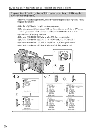 Dubbing only desired scenes – Digital program editing

      Preparation 2: Setting the VCR to operate with an i.LINK cable
      (DV connecting cable)
            When you connect using an i.LINK cable (DV connecting cable) (not supplied), follow
            the procedures below.

            (1) Set the POWER switch to VCR on your camcorder.
            (2) Turn the power of the connected VCR on, then set the input selector to DV input.
               When you connect a video camera recorder, set its POWER switch to VCR.
            (3) Press MENU to display the menu.
            (4) Turn the SEL/PUSH EXEC dial to select         , then press the dial.
            (5) Turn the SEL/PUSH EXEC dial to select EDIT SET, then press the dial.
            (6) Turn the SEL/PUSH EXEC dial to select CONTROL, then press the dial.
            (7) Turn the SEL/PUSH EXEC dial to select i.LINK, then press the dial.



                                                              1
                                                                                     POWER




                                                                             VCR
                                                                       (CHG)
                                                                        OFF CAMERA
                                                                                     MEMORY




                                                              3               MENU




        4,5                                   6,7
                    OTHERS
                    BEEP           MELODY
                    COMMANDER
                    D I SPLAY
                    V I DEO ED I T                 OTHERS                                     OTHERS
                    ED I T SET                     ED I T SET                                 ED I T SET
                      RETURN                        CONTROL    IR                              CONTROL    IR
                                                     ADJ TEST                                   ADJ TEST  i . L I NK
                                                     “CUT–I N”                                  “CUT–I N”
                                                     “CUT–OUT”                                  “CUT–OUT”
                                                     I R SETUP                                  I R SETUP
                    [MENU] : END                     PAUSEMODE                                  PAUSEMODE
                                                     I R TEST                                   I R TEST
                                                       RETURN                                     RETURN

                                                   [MENU] : END                               [MENU] : END
                    OTHERS
                    ED I T SET                     OTHERS                                     OTHERS
                     CONTROL    IR                 ED I T SET                                 ED I T SET
                      ADJ TEST                      CONTROL    IR                              CONTROL    i . L I NK
                      “CUT–I N”                      ADJ TEST  i . L I NK                       ADJ TEST
                      “CUT–OUT”                      “CUT–I N”                                  “CUT–I N”
                      I R SETUP                      “CUT–OUT”                                  “CUT–OUT”
                      PAUSEMODE                      I R SETUP                                  I R SETUP
                      I R TEST                       PAUSEMODE                                  PAUSEMODE
                        RETURN                       I R TEST                                   I R TEST
                                                       RETURN                                     RETURN
                    [MENU] : END
                                                   [MENU] : END                               [MENU] : END




80
 