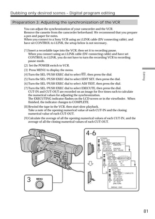 Dubbing only desired scenes – Digital program editing

 Preparation 3: Adjusting the synchronization of the VCR
      You can adjust the synchronization of your camcorder and the VCR.
      Remove the cassette from the camcorder beforehand. We recommend that you prepare
      a pen and paper for notes.
      When you connect to a Sony VCR using an i.LINK cable (DV connecting cable), and
      have set CONTROL to i.LINK, the setup below is not necessary.

      (1) Insert a recordable tape into the VCR, then set it to recording pause.
          When you connect using an i.LINK cable (DV connecting cable) and have set
          CONTROL to i.LINK, you do not have to turn the recording VCR to recording
          pause mode.
      (2) Set the POWER switch to VCR.
      (3) Press MENU to display the menu.




                                                                                                      Editing
      (4) Turn the SEL/PUSH EXEC dial to select      , then press the dial.
      (5) Turn the SEL/PUSH EXEC dial to select EDIT SET, then press the dial.
      (6) Turn the SEL/PUSH EXEC dial to select ADJ TEST, then press the dial.
      (7) Turn the SEL/PUSH EXEC dial to select EXECUTE, then press the dial.
          CUT-IN and CUT-OUT are recorded on an image for five times each to calculate
          the numerical values for adjusting the synchronization.
          The EXECUTING indicator flashes on the LCD screen or in the viewfinder. When
          finished, the indicator changes to COMPLETE.
      (8) Rewind the tape in the VCR, then start slow playback.
          Take a note of the opening numerical value of each CUT-IN and the closing
          numerical value of each CUT-OUT.
      (9) Calculate the average of all the opening numerical values of each CUT-IN, and the
          average of all the closing numerical values of each CUT-OUT.



                                                     4-6
                                                                 OTHERS
                                                                  ED I T SET
                                                                   CONTROL
                                                                   ADJ TEST RETURN
                                                                   “CUT–I N”      EXECUTE
                                                                   “CUT–OUT”
                                                                   I R SETUP ENGAGE
                                                                   PAUSEMODE REC PAUSE
                                                                   I R TEST
                                                                         OTHERS
                                                                     RETURN
                                                                          ED I T SET
                                                                           CONTROL
                                                                 [MENU] : END
                                                                           ADJ TEST EXECUT I NG
                                                                           “CUT–I N”
                                                                           “CUT–OUT” No . 2
                                                                           I R SETUP       IN
                                                                           PAUSEMODE +215
                                                                           I R TEST
                                                                                OTHERS
                                                                             RETURN
                                                                                 ED I T SET
                                                                         [MENU] : CONTROL
                                                                                  END
                                                                                  ADJ TEST COMPLETE
                                                                                  “CUT–I N”
                                                                                  “CUT–OUT”

        3      MENU                                                               I R SETUP
                                                                                  PAUSEMODE
                                                                                  I R TEST
                                                                                    RETURN

                                                                            [MENU] : END




                                                                                                        81
 