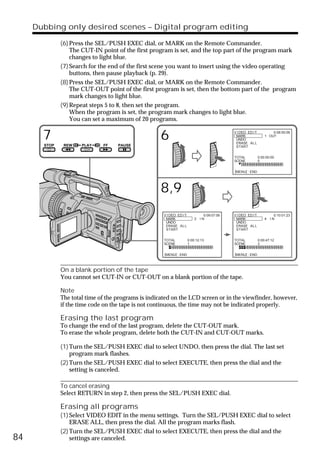 Dubbing only desired scenes – Digital program editing

              (6) Press the SEL/PUSH EXEC dial, or MARK on the Remote Commander.
                  The CUT-IN point of the first program is set, and the top part of the program mark
                  changes to light blue.
              (7) Search for the end of the first scene you want to insert using the video operating
                  buttons, then pause playback (p. 29).
              (8) Press the SEL/PUSH EXEC dial, or MARK on the Remote Commander.
                  The CUT-OUT point of the first program is set, then the bottom part of the program
                  mark changes to light blue.
              (9) Repeat steps 5 to 8, then set the program.
                  When the program is set, the program mark changes to light blue.
                  You can set a maximum of 20 programs.


       7                                            6                                         V I DEO ED I T
                                                                                               MARK
                                                                                               UNDO
                                                                                               ERASE ALL
                                                                                                                       0:08:55:06
                                                                                                                   1 OUT

       STOP    REW    PLAY    FF    PAUSE                                                      START


                                                                                              TOTAL            0:00:00:00
                                                                                              SCENE            0


                                                                                              [MENU] : END




                                                    8,9
                                                      V I DEO ED I T             0:09:07:06   V I DEO ED I T             0:10:01:23
                                                       MARK                2   IN              MARK                4   IN
                                                       UNDO                                    UNDO
                                                       ERASE ALL                               ERASE ALL
                                                       START                                   START


                                                      TOTAL            0:00:12:13             TOTAL            0:00:47:12
                                                      SCENE            1                      SCENE            3


                                                      [MENU] : END                            [MENU] : END



              On a blank portion of the tape
              You cannot set CUT-IN or CUT-OUT on a blank portion of the tape.

              Note
              The total time of the programs is indicated on the LCD screen or in the viewfinder, however,
              if the time code on the tape is not continuous, the time may not be indicated properly.

              Erasing the last program
              To change the end of the last program, delete the CUT-OUT mark.
              To erase the whole program, delete both the CUT-IN and CUT-OUT marks.

              (1) Turn the SEL/PUSH EXEC dial to select UNDO, then press the dial. The last set
                  program mark flashes.
              (2) Turn the SEL/PUSH EXEC dial to select EXECUTE, then press the dial and the
                  setting is canceled.

              To cancel erasing
              Select RETURN in step 2, then press the SEL/PUSH EXEC dial.

              Erasing all programs
              (1) Select VIDEO EDIT in the menu settings. Turn the SEL/PUSH EXEC dial to select
                  ERASE ALL, then press the dial. All the program marks flash.
              (2) Turn the SEL/PUSH EXEC dial to select EXECUTE, then press the dial and the
84                settings are canceled.
 