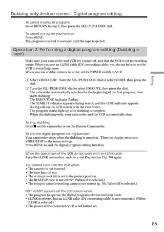 Dubbing only desired scenes – Digital program editing

      To cancel erasing all programs
      Select RETURN in step 2, then press the SEL/PUSH EXEC dial.

      To cancel a program you have set
      Press MENU.
      The program is stored in memory until the tape is ejected.

 Operation 2: Performing a digital program editing (Dubbing a
 tape)
      Make sure your camcorder and VCR are connected, and that the VCR is set to recording
      pause. When you use an i.LINK cable (DV connecting cable), you do not have to set the
      VCR to recording pause.
      When you use a video camera recorder, set its POWER switch to VCR.




                                                                                               Editing
      (1) Select VIDEO EDIT. Turn the SEL/PUSH EXEC dial to select START, then press the
          dial.
      (2) Turn the SEL/PUSH EXEC dial to select EXECUTE, then press the dial.
          The camcorder automatically searches for the beginning of the first program, then
          starts dubbing.
          The EXECUTING indicator flashes.
          The SEARCH indicator appears during search, and the EDIT indicator appears
          during edit on the LCD screen or in the viewfinder.
          The program marks light up after dubbing is complete.
          When the dubbing ends, your camcorder and the VCR automatically stop.

      To stop dubbing
      Press x on this camcorder or on the Remote Commander.

      To end the digital program editing function
      Your camcorder stops when the dubbing is complete. Then the display returns to
      VIDEO EDIT in the menu settings.
      Press MENU to end the digital program editing function.

      When the operations of the VCR do not work with an i.LINK cable
      Keep the i.LINK connection, and carry out Preparation 2 (p. 76) again.

      You cannot record on the VCR when:
      • The cassette is not inserted.
      • The tape has run out.
      • The write-protect tab is set to the protect position.
      • The IR SETUP code is not correct. (When IR is selected.)
      • The setup to cancel recording pause is not correct (p. 78). (When IR is selected.)

      NOT READY appears on the LCD screen when:
      • The program to operate the digital program edit has not been made.
      • i.LINK is selected but an i.LINK cable (DV connecting cable) is not connected. (When
       i.LINK is selected.)
      • The power of the connected VCR is not turned on.




                                                                                                 85
 