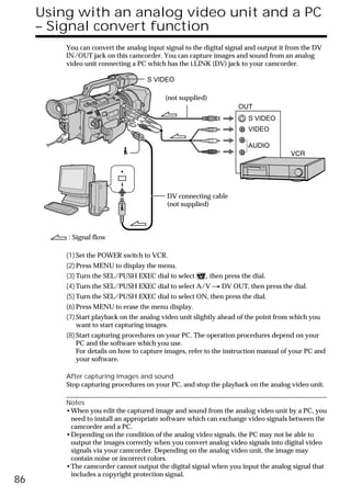 Using with an analog video unit and a PC
     – Signal convert function
         You can convert the analog input signal to the digital signal and output it from the DV
         IN/OUT jack on this camcorder. You can capture images and sound from an analog
         video unit connecting a PC which has the i.LINK (DV) jack to your camcorder.

                                    S VIDEO

                                          (not supplied)
                                                                   OUT
                                                                       S VIDEO
                                                                       VIDEO

                                                                       AUDIO




                                           DV connecting cable
                                           (not supplied)



         : Signal flow

         (1) Set the POWER switch to VCR.
         (2) Press MENU to display the menu.
         (3) Turn the SEL/PUSH EXEC dial to select      , then press the dial.
         (4) Turn the SEL/PUSH EXEC dial to select A/V t DV OUT, then press the dial.
         (5) Turn the SEL/PUSH EXEC dial to select ON, then press the dial.
         (6) Press MENU to erase the menu display.
         (7) Start playback on the analog video unit slightly ahead of the point from which you
             want to start capturing images.
         (8) Start capturing procedures on your PC. The operation procedures depend on your
             PC and the software which you use.
             For details on how to capture images, refer to the instruction manual of your PC and
             your software.

         After capturing images and sound
         Stop capturing procedures on your PC, and stop the playback on the analog video unit.

         Notes
         •When you edit the captured image and sound from the analog video unit by a PC, you
          need to install an appropriate software which can exchange video signals between the
          camcorder and a PC.
         •Depending on the condition of the analog video signals, the PC may not be able to
          output the images correctly when you convert analog video signals into digital video
          signals via your camcorder. Depending on the analog video unit, the image may
          contain noise or incorrect colors.
         •The camcorder cannot output the digital signal when you input the analog signal that
          includes a copyright protection signal.
86
 