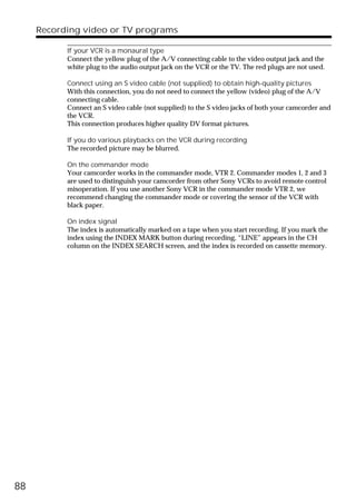 Recording video or TV programs

           If your VCR is a monaural type
           Connect the yellow plug of the A/V connecting cable to the video output jack and the
           white plug to the audio output jack on the VCR or the TV. The red plugs are not used.

           Connect using an S video cable (not supplied) to obtain high-quality pictures
           With this connection, you do not need to connect the yellow (video) plug of the A/V
           connecting cable.
           Connect an S video cable (not supplied) to the S video jacks of both your camcorder and
           the VCR.
           This connection produces higher quality DV format pictures.

           If you do various playbacks on the VCR during recording
           The recorded picture may be blurred.

           On the commander mode
           Your camcorder works in the commander mode, VTR 2. Commander modes 1, 2 and 3
           are used to distinguish your camcorder from other Sony VCRs to avoid remote control
           misoperation. If you use another Sony VCR in the commander mode VTR 2, we
           recommend changing the commander mode or covering the sensor of the VCR with
           black paper.

           On index signal
           The index is automatically marked on a tape when you start recording. If you mark the
           index using the INDEX MARK button during recording, “LINE” appears in the CH
           column on the INDEX SEARCH screen, and the index is recorded on cassette memory.




88
 