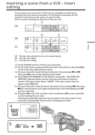 Inserting a scene from a VCR – Insert
editing
      You can insert a new scene from a VCR onto your originally recorded tape by
      specifying the insert start and end points. Use the Remote Commander for this
      operation. Connections are the same as on page 73 or 86.
      Insert a cassette containing the desired scene into the VCR.
                                        [a]

      [A]


                                      [b]                 [c]

      [B]




                                                                                               Editing
      [C]



      [A]: The tape that contains the scene to be superimposed
      [B]: The tape to be edited
      [C]: The tape after editing

      (1) Set the POWER switch to VCR on your camcorder.
      (2) On the VCR, locate a point just before the insert start point [a], then press X to
          set the VCR to the playback pause mode.
      (3) On your camcorder, locate the insert end point [c] by pressing m or M.
          Then press X to set it to the playback pause mode.
      (4) Press ZERO SET MEMORY on the Remote Commander. The ZERO SET
          MEMORY indicator flashes and the end point of the insert is stored in
          memory. The tape counter shows “0:00:00.” If the tape counter does not
          appear, press DISPLAY.
      (5) On your camcorder, locate the insert start point [b] by pressing m, then press
          z REC and the button on its right simultaneously, then immediately press X
          on your camcorder.
      (6) First press X on the VCR, and after a few seconds press X on your camcorder
          to start inserting the new scene.
          Inserting automatically stops near the zero point on the tape counter. Your
          camcorder automatically returns to the recording pause mode.


 4                       0:00:00

  ZERO SET            ZERO SET
  MEMORY               MEMORY




 5     REC                         PAUSE


                                                                                                 91
 