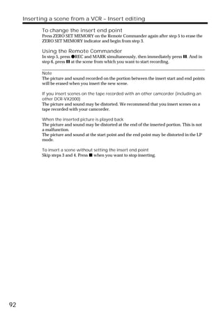Inserting a scene from a VCR – Insert editing

            To change the insert end point
            Press ZERO SET MEMORY on the Remote Commander again after step 5 to erase the
            ZERO SET MEMORY indicator and begin from step 3.

            Using the Remote Commander
            In step 5, press zREC and MARK simultaneously, then immediately press X. And in
            step 6, press X at the scene from which you want to start recording.

            Note
            The picture and sound recorded on the portion between the insert start and end points
            will be erased when you insert the new scene.

            If you insert scenes on the tape recorded with an other camcorder (including an
            other DCR-VX2000)
            The picture and sound may be distorted. We recommend that you insert scenes on a
            tape recorded with your camcorder.

            When the inserted picture is played back
            The picture and sound may be distorted at the end of the inserted portion. This is not
            a malfunction.
            The picture and sound at the start point and the end point may be distorted in the LP
            mode.

            To insert a scene without setting the insert end point
            Skip steps 3 and 4. Press x when you want to stop inserting.




92
 