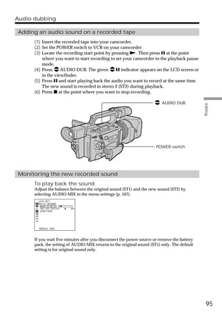 Audio dubbing

Adding an audio sound on a recorded tape
      (1) Insert the recorded tape into your camcorder.
      (2) Set the POWER switch to VCR on your camcorder.
      (3) Locate the recording start point by pressing N. Then press X at the point
          where you want to start recording to set your camcorder to the playback pause
          mode.
      (4) Press     AUDIO DUB. The green        X indicator appears on the LCD screen or
          in the viewfinder.
      (5) Press X and start playing back the audio you want to record at the same time.
          The new sound is recorded in stereo 2 (ST2) during playback.
      (6) Press x at the point where you want to stop recording.

                                                                         AUDIO DUB




                                                                                             Editing
                                                                      POWER switch




Monitoring the new recorded sound
      To play back the sound
      Adjust the balance between the original sound (ST1) and the new sound (ST2) by
      selecting AUDIO MIX in the menu settings (p. 107).
        VCR SET
         H i F i SOUND
         AUD I O M I X
         A/V DV OUT ST1   ST2
           RETURN




        [MENU] : END



      If you wait five minutes after you disconnect the power source or remove the battery
      pack, the setting of AUDIO MIX returns to the original sound (ST1) only. The default
      setting is for original sound only.




                                                                                               95
 