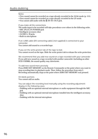 Audio dubbing

           Notes
           •New sound cannot be recorded on a tape already recorded in the 16-bit mode (p. 111).
           •New sound cannot be recorded on a tape already recorded in the LP mode.
           •You cannot add audio with the DV IN/OUT jack.

           If you make all the connections
           The audio input to be recorded will take precedence over others in the following order.
           •MIC (PLUG IN POWER) jack
           •Intelligent accessory shoe
           •AUDIO L/R jacks
           •Built-in microphone

           If an i.LINK cable (DV connecting cable) (not supplied) is connected to your
           camcorder
           You cannot add sound to a recorded tape.

           If you set the write-protect tab of the tape to lock
           You cannot record on the tape. Slide the write-protect tab to release the write protection.

           We recommend that you add new sound on a tape recorded with your camcorder
           If you add new sound on a tape recorded with another camcorder (including an other
           DCR-VX2000), the sound quality may deteriorate.

           To add new sound more precisely
           Press ZERO SET MEMORY on the Remote Commander at the point where you want to
           stop recording later in playback mode. Then, follow the procedure from step 3.
           Recording automatically stops at the point where ZERO SET MEMORY was pressed.

           On blank portions
           You cannot add an audio.

           You can adjust the recording level manually using the recording adjustment
           display in the following cases:
           – Dubbing with an optional external microphone or audio equipment through the MIC
             jack
           – Dubbing with an optional external microphone installed into the intelligent accessory
             shoe.
           – Dubbing with the internal microphone




96
 