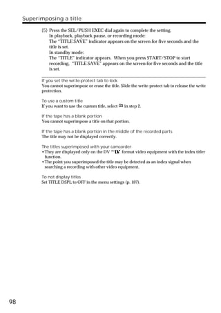 Superimposing a title

           (5) Press the SEL/PUSH EXEC dial again to complete the setting.
               In playback, playback pause, or recording mode:
               The “TITLE SAVE” indicator appears on the screen for five seconds and the
               title is set.
               In standby mode:
               The “TITLE” indicator appears. When you press START/STOP to start
               recording, “TITLE SAVE” appears on the screen for five seconds and the title
               is set.

           If you set the write-protect tab to lock
           You cannot superimpose or erase the title. Slide the write-protect tab to release the write
           protection.

           To use a custom title
           If you want to use the custom title, select   in step 2.

           If the tape has a blank portion
           You cannot superimpose a title on that portion.

           If the tape has a blank portion in the middle of the recorded parts
           The title may not be displayed correctly.

           The titles superimposed with your camcorder
           •They are displayed only on the DV        format video equipment with the index titler
            function.
           •The point you superimposed the title may be detected as an index signal when
            searching a recording with other video equipment.

           To not display titles
           Set TITLE DSPL to OFF in the menu settings (p. 107).




98
 