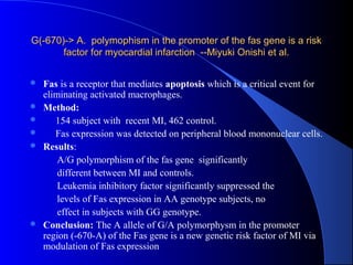 G(-670)-> A. polymophism in the promoter of the fas gene is a riskG(-670)-> A. polymophism in the promoter of the fas gene is a risk
factor for myocardial infarction --Miyuki Onishi et al.factor for myocardial infarction --Miyuki Onishi et al.
 Fas is a receptor that mediates apoptosis which is a critical event for
eliminating activated macrophages.
 Method:
 154 subject with recent MI, 462 control.
 Fas expression was detected on peripheral blood mononuclear cells.
 Results:
A/G polymorphism of the fas gene significantly
different between MI and controls.
Leukemia inhibitory factor significantly suppressed the
levels of Fas expression in AA genotype subjects, no
effect in subjects with GG genotype.
 Conclusion: The A allele of G/A polymorphysm in the promoter
region (-670-A) of the Fas gene is a new genetic risk factor of MI via
modulation of Fas expression
 