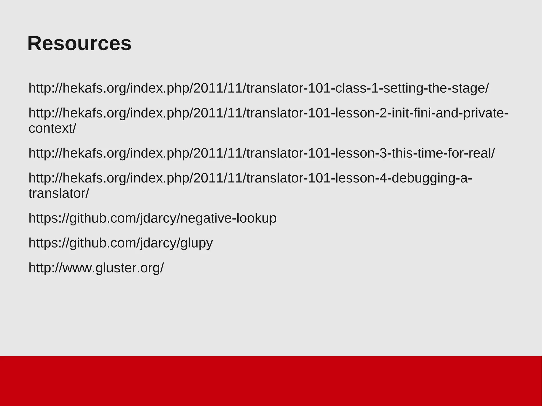 Resources
http://hekafs.org/index.php/2011/11/translator-101-class-1-setting-the-stage/
http://hekafs.org/index.php/2011/11/translator-101-lesson-2-init-fini-and-private-
context/
http://hekafs.org/index.php/2011/11/translator-101-lesson-3-this-time-for-real/
http://hekafs.org/index.php/2011/11/translator-101-lesson-4-debugging-a-
translator/
https://github.com/jdarcy/negative-lookup
https://github.com/jdarcy/glupy
http://www.gluster.org/
 