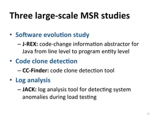Three	
  large-­‐scale	
  MSR	
  studies
•  So<ware	
  evolu@on	
  study	
  
– J-­‐REX:	
  code-­‐change	
  informaCon	
  abstractor	
  for	
  
Java	
  from	
  line	
  level	
  to	
  program	
  enCty	
  level	
  
•  Code	
  clone	
  detec@on	
  
– CC-­‐Finder:	
  code	
  clone	
  detecCon	
  tool	
  
•  Log	
  analysis	
  
– JACK:	
  log	
  analysis	
  tool	
  for	
  detecCng	
  system	
  
anomalies	
  during	
  load	
  tesCng	
  
11	
  
 