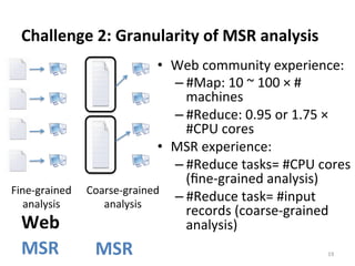 Challenge	
  2:	
  Granularity	
  of	
  MSR	
  analysis	
  
19	
  
Fine-­‐grained	
  
analysis	
  
Coarse-­‐grained	
  
analysis	
  
•  Web	
  community	
  experience:	
  
– #Map:	
  10	
  ~	
  100	
  ×	
  #	
  
machines	
  
– #Reduce:	
  0.95	
  or	
  1.75	
  ×	
  
#CPU	
  cores	
  	
  	
  
•  MSR	
  experience:	
  
– #Reduce	
  tasks=	
  #CPU	
  cores	
  
(ﬁne-­‐grained	
  analysis)	
  
– #Reduce	
  task=	
  #input	
  
records	
  (coarse-­‐grained	
  
analysis)	
  
	
  
Web	
  
MSR	
   MSR	
  
 