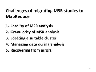 Challenges	
  of	
  migra@ng	
  MSR	
  studies	
  to	
  
MapReduce	
  
1.  Locality	
  of	
  MSR	
  analysis	
  
2.  Granularity	
  of	
  MSR	
  analysis	
  
3.  Loca@ng	
  a	
  suitable	
  cluster	
  
4.  Managing	
  data	
  during	
  analysis	
  
5.  Recovering	
  from	
  errors	
  	
  	
  
20	
  
 