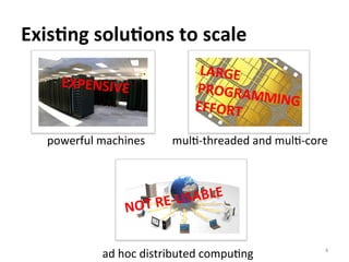 Exis@ng	
  solu@ons	
  to	
  scale	
  
powerful	
  machines	
  
ad	
  hoc	
  distributed	
  compuCng	
  
mulC-­‐threaded	
  and	
  mulC-­‐core	
  
EXPENSIVE	
  
LARGE	
  
PROGRAMMING	
  EFFORT	
  
NOT	
  RE-­‐USABLE	
  
4	
  
 