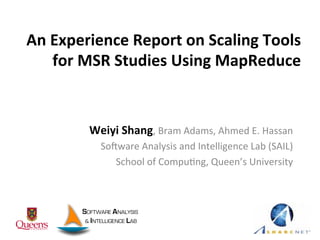 An	
  Experience	
  Report	
  on	
  Scaling	
  Tools	
  
for	
  MSR	
  Studies	
  Using	
  MapReduce	
  
	
  Weiyi	
  Shang,	
  Bram	
  Adams,	
  Ahmed	
  E.	
  Hassan	
  
So2ware	
  Analysis	
  and	
  Intelligence	
  Lab	
  (SAIL)	
  
School	
  of	
  CompuCng,	
  Queen’s	
  University	
  
 
