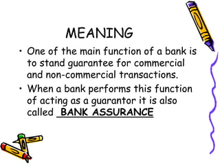 MEANING
• One of the main function of a bank is
to stand guarantee for commercial
and non-commercial transactions.
• When a bank performs this function
of acting as a guarantor it is also
called BANK ASSURANCE
 