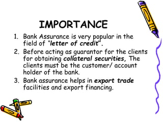 IMPORTANCE
1. Bank Assurance is very popular in the
field of “letter of credit”.
2. Before acting as guarantor for the clients
for obtaining collateral securities, The
clients must be the customer/ account
holder of the bank.
3. Bank assurance helps in export trade
facilities and export financing.
 